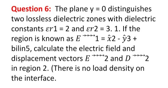 Question 6: The plane y = 0 distinguishes
two lossless dielectric zones with dielectric
constants ɛr1 = 2 and ɛr2 = 3. 1. If the
region is known as E ****1 = x2 - ŷ3 +
bilin5, calculate the electric field and
displacement vectors E****2 and D****2
in region 2. (There is no load density on
the interface.
