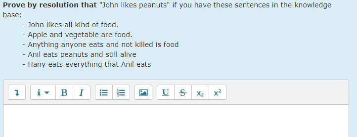 Prove by resolution that "John likes peanuts" if you have these sentences in the knowledge
base:
- John likes all kind of food.
- Apple and vegetable are food.
- Anything anyone eats and not killed is food
- Anil eats peanuts and still alive
- Hany eats everything that Anil eats
B I
U S x2 x²
I!!
