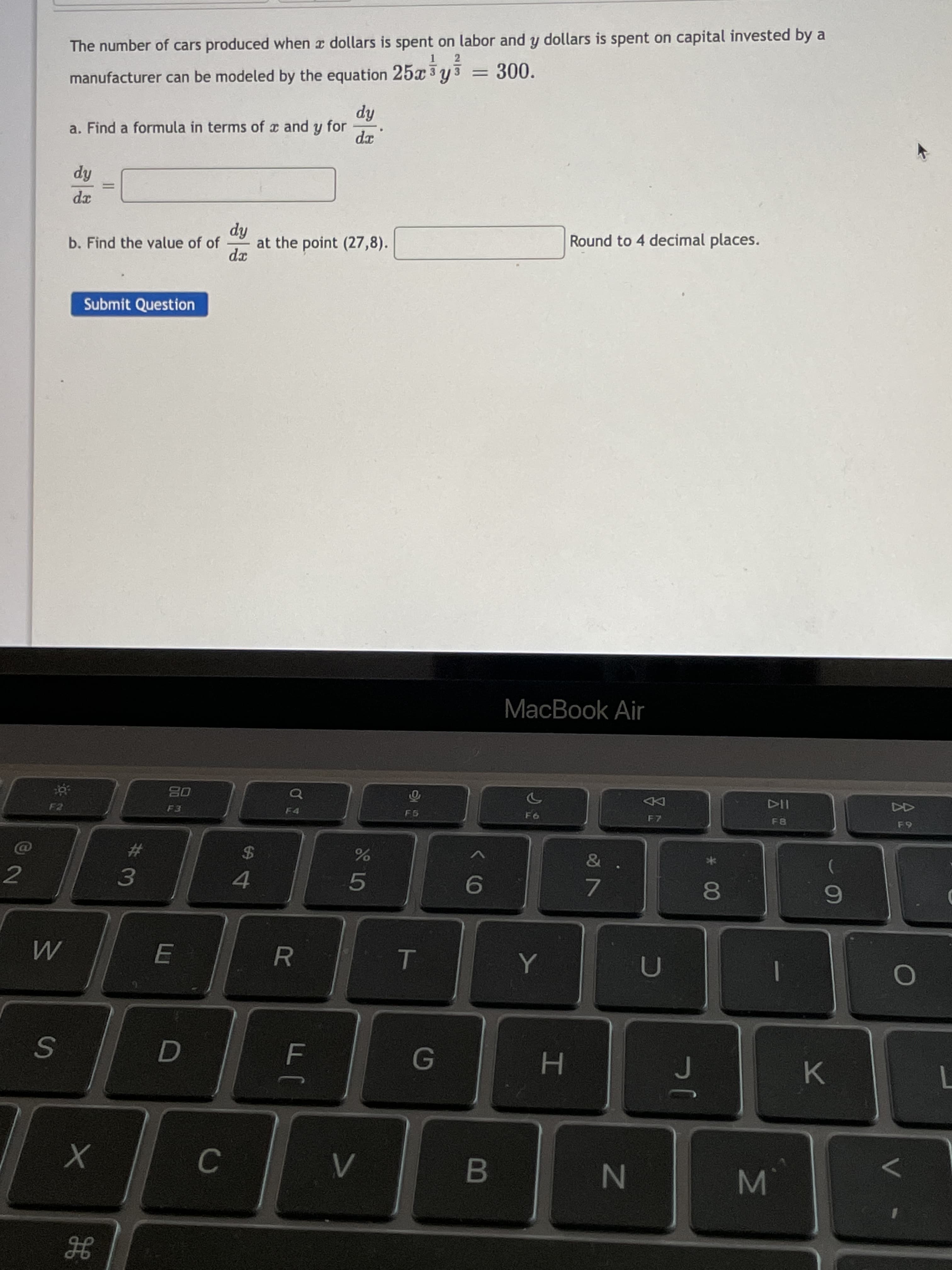 MI
00
B
E
3.
#3
R.
G
4.
N
%2$
H.
7.
MacBook Air
DD
Submit Question
b. Find the value of of
114
xp
%3D
a. Find a formula in terms of x and y for
hip
at the point (27,8).
manufacturer can be modeled by the equation 25x 3 y 3
The number of cars produced when x dollars is spent on labor and y dollars is spent on capital invested by a
hp
Round to 4 decimal places.
2
300.
