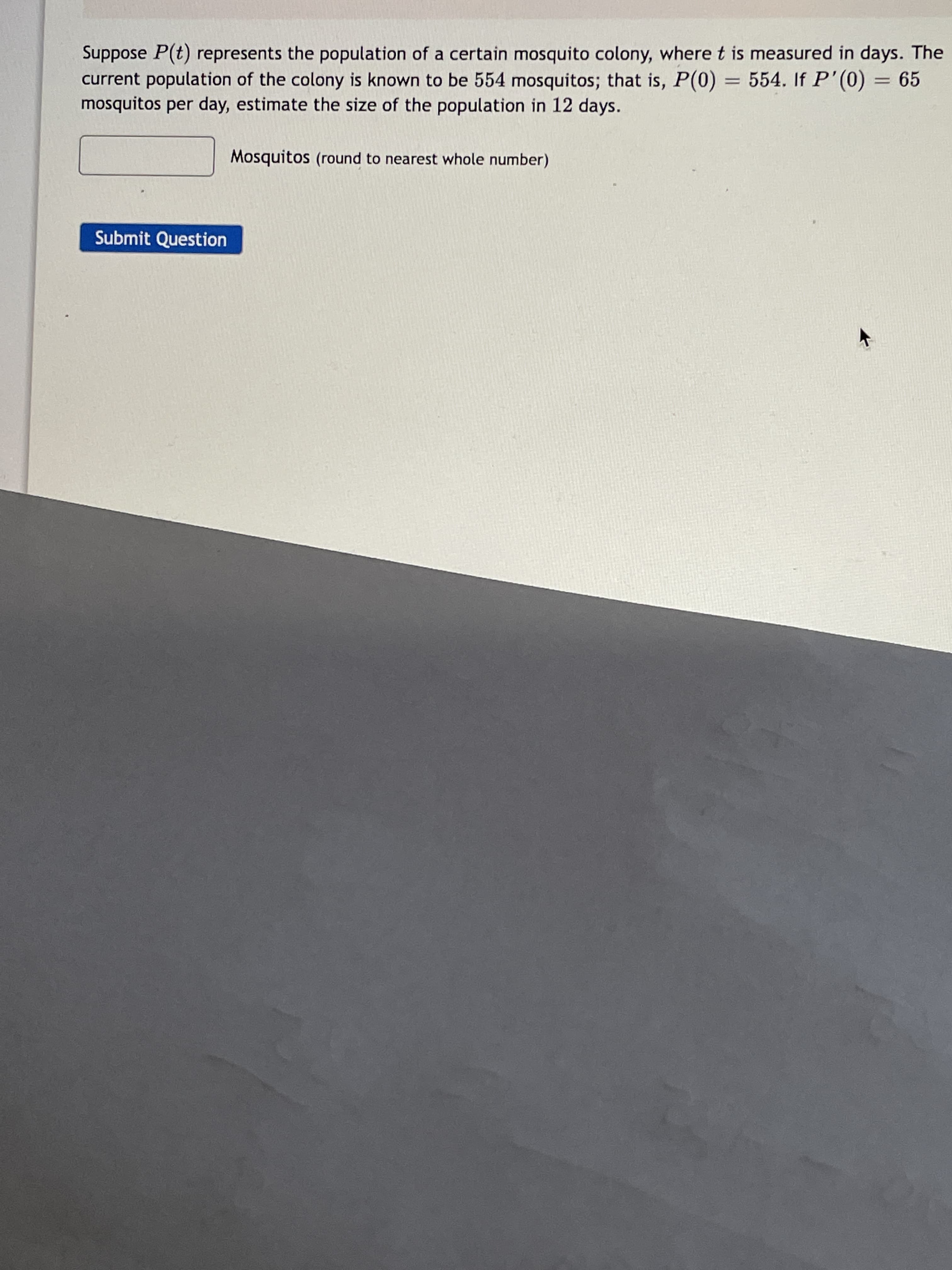 Suppose P(t) represents the population of a certain mosquito colony, where t is measured in days. The
current population of the colony is known to be 554 mosquitos; that is, P(0) = 554. If P'(0) = 65
mosquitos per day, estimate the size of the population in 12 days.
Mosquitos (round to nearest whole number)
Submit Question
