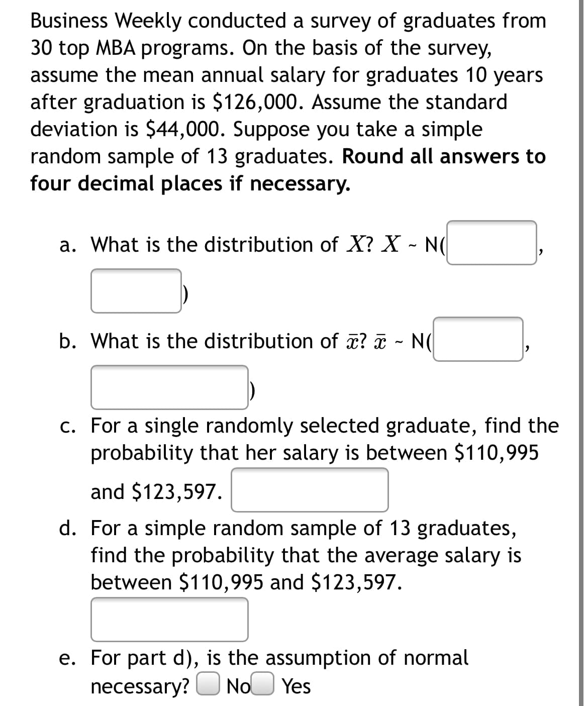Business Weekly conducted a survey of graduates from
30 top MBA programs. On the basis of the survey,
assume the mean annual salary for graduates 10 years
after graduation is $126,000. Assume the standard
deviation is $44,000. Suppose you take a simple
random sample of 13 graduates. Round all answers to
four decimal places if necessary.
a. What is the distribution of X? X - N(d
b. What is the distribution of x? - N(
c. For a single randomly selected graduate, find the
probability that her salary is between $110,995
and $123,597.
d. For a simple random sample of 13 graduates,
find the probability that the average salary is
between $110,995 and $123,597.
e. For part d), is the assumption of normal
necessary? O No Yes
