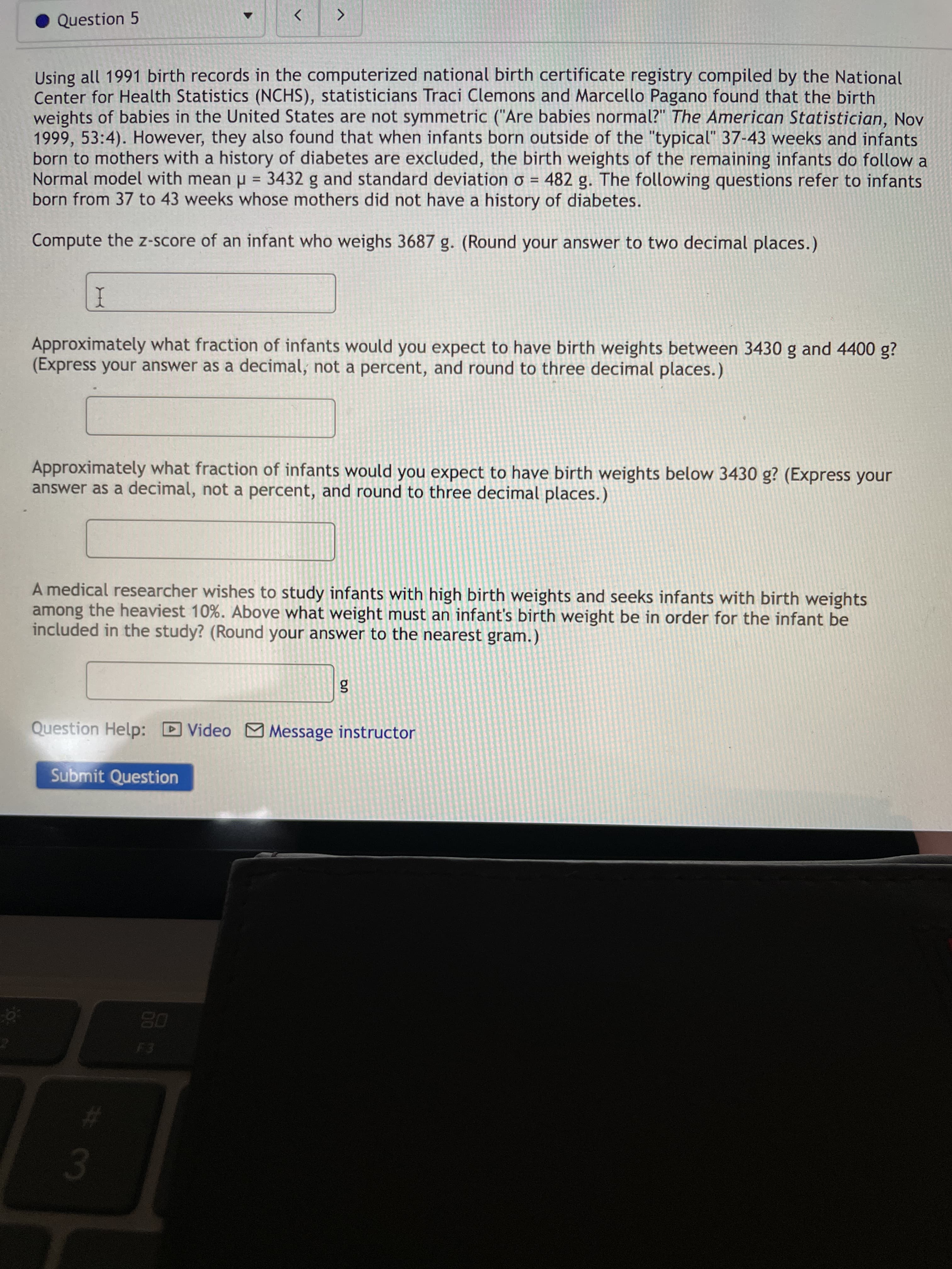 # 3
Question 5
<>
Using all 1991 birth records in the computerized national birth certificate registry compiled by the National
Center for Health Statistics (NCHS), statisticians Traci Clemons and Marcello Pagano found that the birth
weights of babies in the United States are not symmetric ("Are babies normal?" The American Statistician, Nov
1999, 53:4). However, they also found that when infants born outside of the "typical" 37-43 weeks and infants
born to mothers with a history of diabetes are excluded, the birth weights of the remaining infants do follow a
Normal model with mean u = 3432 g and standard deviation o = 482 g. The following questions refer to infants
born from 37 to 43 weeks whose mothers did not have a history of diabetes.
%3D
Compute the z-score of an infant who weighs 3687 g. (Round your answer to two decimal places.)
I
Approximately what fraction of infants would you expect to have birth weights between 3430 g and 4400 g?
(Express your answer as a decimal, not a percent, and round to three decimal places.)
Approximately what fraction of infants would you expect to have birth weights below 3430 g? (Express your
answer as a decimal, not a percent, and round to three decimal places.)
A medical researcher wishes to study infants with high birth weights and seeks infants with birth weights
among the heaviest 10%. Above what weight must an infant's birth weight be in order for the infant be
included in the study? (Round your answer to the nearest gram.)
Question Help: D Video M Message instructor
Submit Question
08
