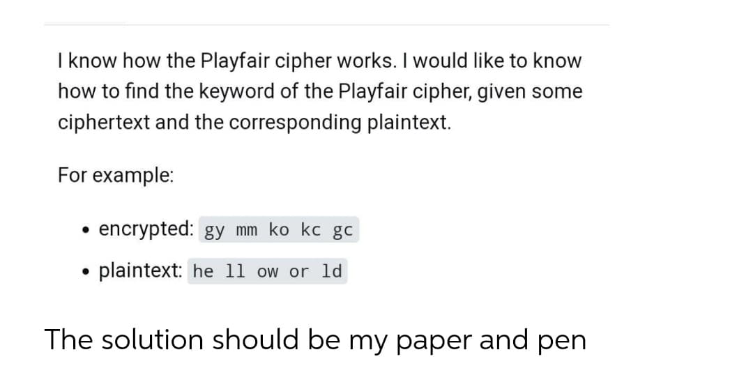 I know how the Playfair cipher works. I would like to know
how to find the keyword of the Playfair cipher, given some
ciphertext and the corresponding plaintext.
For example:
encrypted: gy mm ko kc gc
plaintext: he 11 ow or ld
The solution should be my paper and pen
