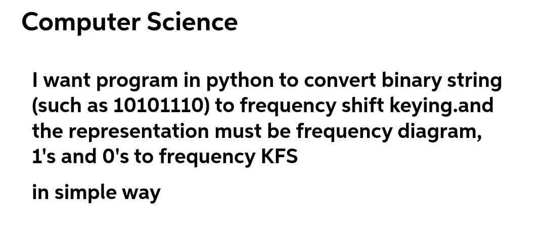 Computer Science
I want program in python to convert binary string
(such as 10101110) to frequency shift keying.and
the representation must be frequency diagram,
1's and O's to frequency KFS
in simple way
