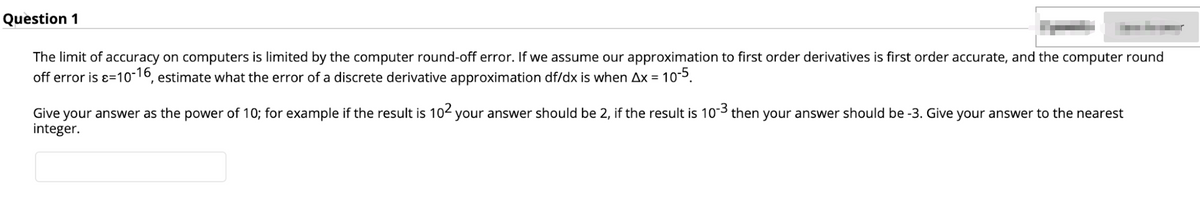Question 1
The limit of accuracy on computers is limited by the computer round-off error. If we assume our approximation to first order derivatives is first order accurate, and the computer round
off error is ɛ=10-16, estimate what the error of a discrete derivative approximation df/dx is when Ax = 10-5.
Give your answer as the power of 10; for example if the result is 102 your answer should be 2, if the result is 10-3 then your answer should be -3. Give your answer to the nearest
integer.
