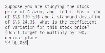 Suppose you are studying the stock
price of Amazon, and find it has a mean
of $\$ 130.53$ and a standard deviation
of $\$ 24.3$. What is the coefficient
of variation for this stock price?
(Don't forget to multiply by 100,1
decimal place
SP.DL.069|
