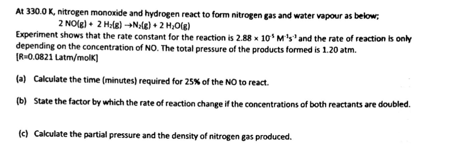 At 330.0 K, nitrogen monoxide and hydrogen react to form nitrogen gas and water vapour as below;
2 NO(g) + 2 H2(g) →N2{g) + 2 H¿O(g)
Experiment shows that the rate constant for the reaction is 2.88 x 10 M's' and the rate of reaction is only
depending on the concentration of NO. The total pressure of the products formed is 1.20 atm.
[R=0.0821 Latm/molK]
(a) Calculate the time (minutes) required for 25% of the NO to react.
(b) State the factor by which the rate of reaction change if the concentrations of both reactants are doubled.
(c) Calculate the partial pressure and the density of nitrogen gas produced.
