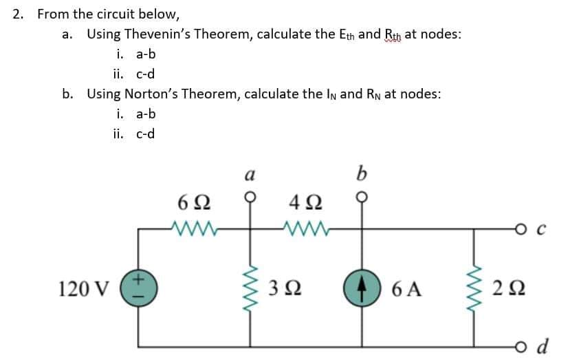 2. From the circuit below,
a. Using Thevenin's Theorem, calculate the Eth and Rth at nodes:
i. a-b
ii. c-d
b. Using Norton's Theorem, calculate the In and RN at nodes:
i. a-b
ii. c-d
a
6Ω
4Ω
O c
120 V
3Ω
6 A
o d
