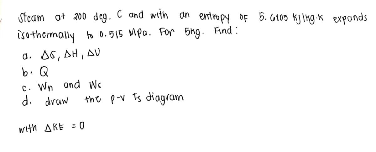 Steam ot 200 deg. C and with an entropy OF 5. G105 kjlkg -k exponds
isothermally to 0.515 Mpa. For 5kg. Find :
a. AS, AH, AV
b. Q
C. Wn and Ws
d. draw
the p-V Tis diagram
with AKE = 0
