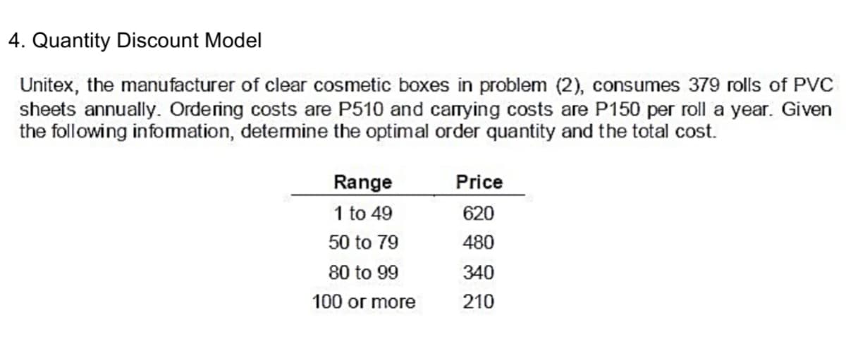 4. Quantity Discount Model
Unitex, the manufacturer of clear cosmetic boxes in problem (2), consumes 379 rolls of PVC
sheets annually. Ordering costs are P510 and carying costs are P150 per roll a year. Given
the following infomation, determine the optimal order quantity and the total cost.
Range
1 to 49
Price
620
50 to 79
480
80 to 99
340
100 or more
210
