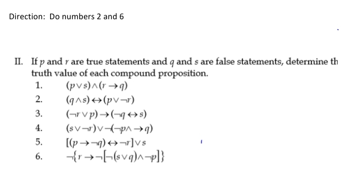 Direction: Do numbers 2 and 6
II. If p and r are true statements and q and s are false statements, determine th
truth value of each compound proposition.
(pvs)^(r →q)
(q^s)+(pv¬r)
(¬r v p) →(-g+s)
(sv¬r)V(-p^ →q)
[(p→¬1) →¬r]vs
1.
2.
3.
4.
5.
6.

