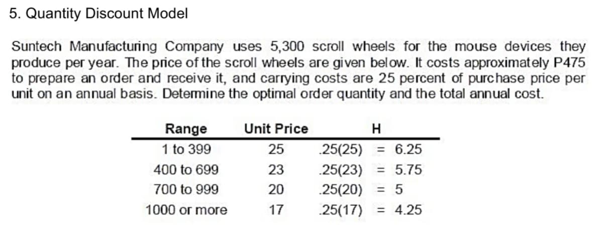 5. Quantity Discount Model
Suntech Manufacturing Company uses 5,300 scroll wheels for the mouse devices they
produce per year. The price of the scroll wheels are given below. It costs approximately P475
to prepare an order and receive it, and carrying costs are 25 percent of purchase price per
unit on an annual basis. Detemine the optimal order quantity and the total annual cost.
Range
Unit Price
H
1 to 399
25
.25(25)
= 6.25
400 to 699
23
.25(23)
= 5.75
700 to 999
20
.25(20)
= 5
1000 or more
17
.25(17)
= 4.25

