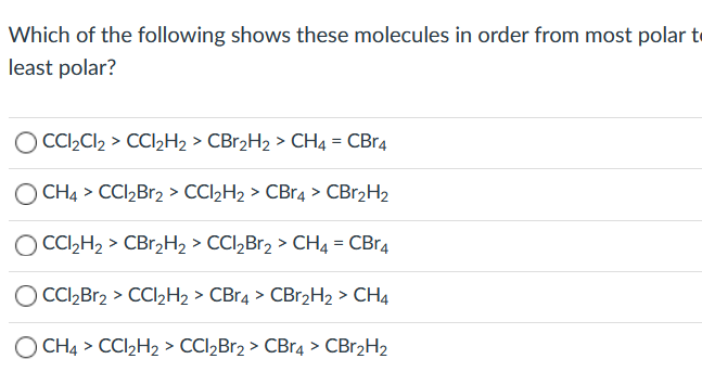 Which of the following shows these molecules in order from most polar to
least polar?
CCI,Cl2 > CCI2H2 > CBr2H2 > CH4 = CBr4
O CH4 > CCI,Br2 > CCI2H2 > CBr4 > CBr2H2
O CC,H, > CBr,H2 > CCl,Br2 > CH4 = CBr4
O CI,Br2 > CCI½H2 > CBr4 > CBr2H2 > CH4
O CH4 > CCI2H2 > CCI2Br2 > CBr4 > CBr2H2
