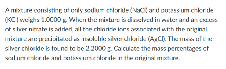A mixture consisting of only sodium chloride (NaCI) and potassium chloride
(KCI) weighs 1.0000 g. When the mixture is dissolved in water and an excess
of silver nitrate is added, all the chloride ions associated with the original
mixture are precipitated as insoluble silver chloride (AgCI). The mass of the
silver chloride is found to be 2.2000 g. Calculate the mass percentages of
sodium chloride and potassium chloride in the original mixture.
