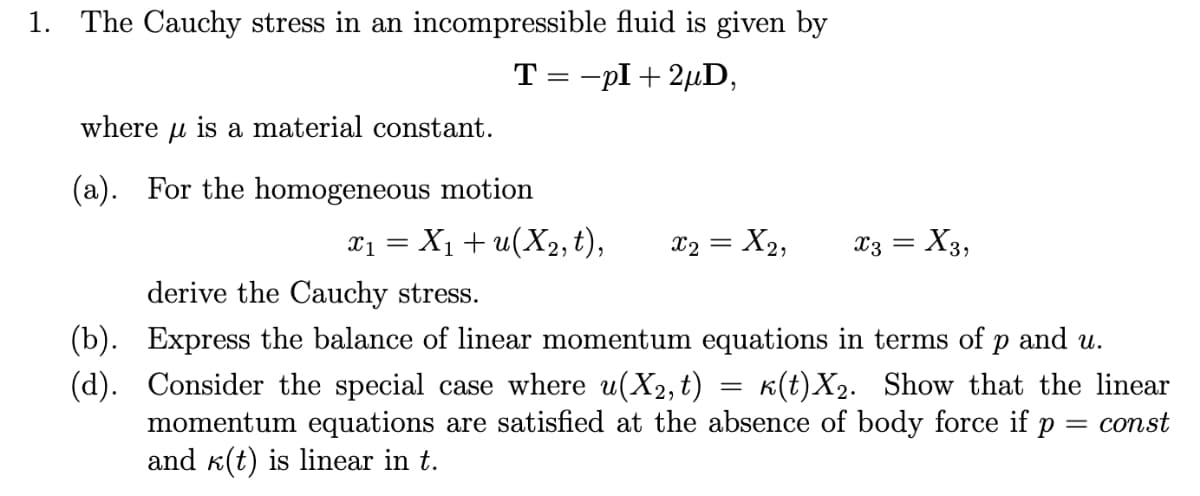 1. The Cauchy stress in an incompressible fluid is given by
T = -pI + 2µD,
where
is
a material constant.
(a). For the homogeneous motion
= X1+ u(X2,t),
x2 = X2,
X3 = X3,
derive the Cauchy stress.
(b). Express the balance of linear momentum equations in terms of p and u.
(d). Consider the special case where u(X2, t) = k(t)X2. Show that the linear
momentum equations are satisfied at the absence of body force if p = const
and k(t) is linear in t.
