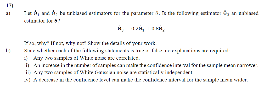 17)
a)
Let 0, and Ö2 be unbiased estimators for the parameter 0. Is the following estimator O3 an unbiased
estimator for 0?
O3 =
0.20, + 0.802
If so, why? If not, why not? Show the details of your work.
b)
State whether each of the following statements is true or false, no explanations are required:
i) Any two samples of White noise are correlated.
ii) An increase in the number of samples can make the confidence interval for the sample mean narrower.
iii) Any two samples of White Gaussian noise are statistically independent.
iv) A decrease in the confidence level can make the confidence interval for the sample mean wider.
