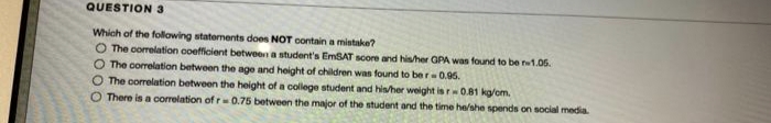 QUESTION 3
Which of the following statements does NOT contain a mistake?
O The corelation coefficient between a student's EmSAT score and his/her GPA was found to be w1.05.
O The correlation between the age and height of children was found to ber-0.95.
O The correlation between the height of a college student and hisher weight is r0.81 kg/om.
There is a corelation of r=0.75 between the major of the student and the time he/she spends on social media
