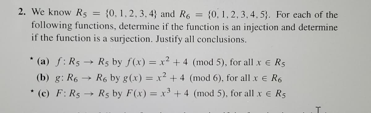 2. We know R5 =
{0, 1, 2, 3, 4} and R6
{0, 1, 2, 3, 4, 5}. For each of the
following functions, determine if the function is an injection and determine
if the function is a surjection. Justify all conclusions.
* (a) f: R5 → R5 by f(x) = x² + 4 (mod 5), for all x e R5
(b) g: R6 → R6 by g(x) = x² + 4 (mod 6), for all x e R6
* (c) F: R5 → R5 by F(x) = x3 + 4 (mod 5), for all x e R5
