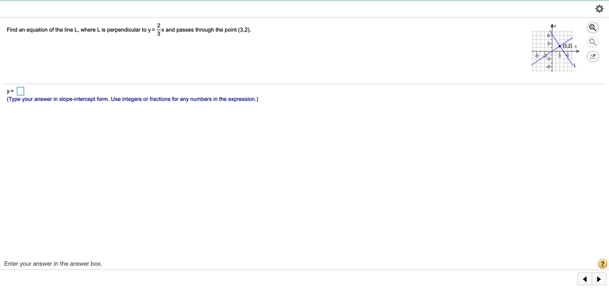 Ny
Find an equation of the line L, where L is perpendicular to y =
x and passes through the point (3,2).
6-
3-
(3,2) х
-3-
-6–
y =
(Type your answer in slope-intercept form. Use integers or fractions for any numbers in the expression.)
Enter your answer in the answer box.
