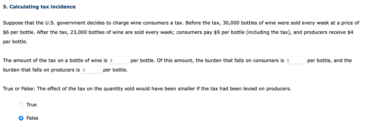 5. Calculating tax incidence
Suppose that the U.S. government decides to charge wine consumers a tax. Before the tax, 30,000 bottles of wine were sold every week at a price of
$6 per bottle. After the tax, 23,000 bottles of wine are sold every week; consumers pay $9 per bottle (including the tax), and producers receive $4
per bottle.
The amount of the tax on a bottle of wine is $
per bottle. Of this amount, the burden that falls on consumers is $
per bottle, and the
burden that falls on producers is $
per bottle.
True or False: The effect of the tax on the quantity sold would have been smaller if the tax had been levied on producers.
True
False

