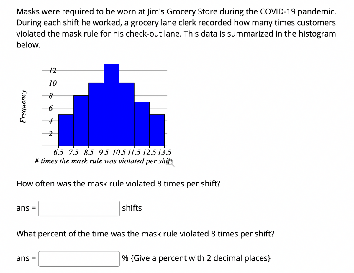 Masks were required to be worn at Jim's Grocery Store during the COVID-19 pandemic.
During each shift he worked, a grocery lane clerk recorded how many times customers
violated the mask rule for his check-out lane. This data is summarized in the histogram
below.
12
10
6.5 7.5 8.5 9.5 10.5 11.5 12.5 13.5
# times the mask rule was violated per shift
How often was the mask rule violated 8 times per shift?
ans =
shifts
What percent of the time was the mask rule violated 8 times per shift?
ans =
% {Give a percent with 2 decimal places}
Kruənbəs
