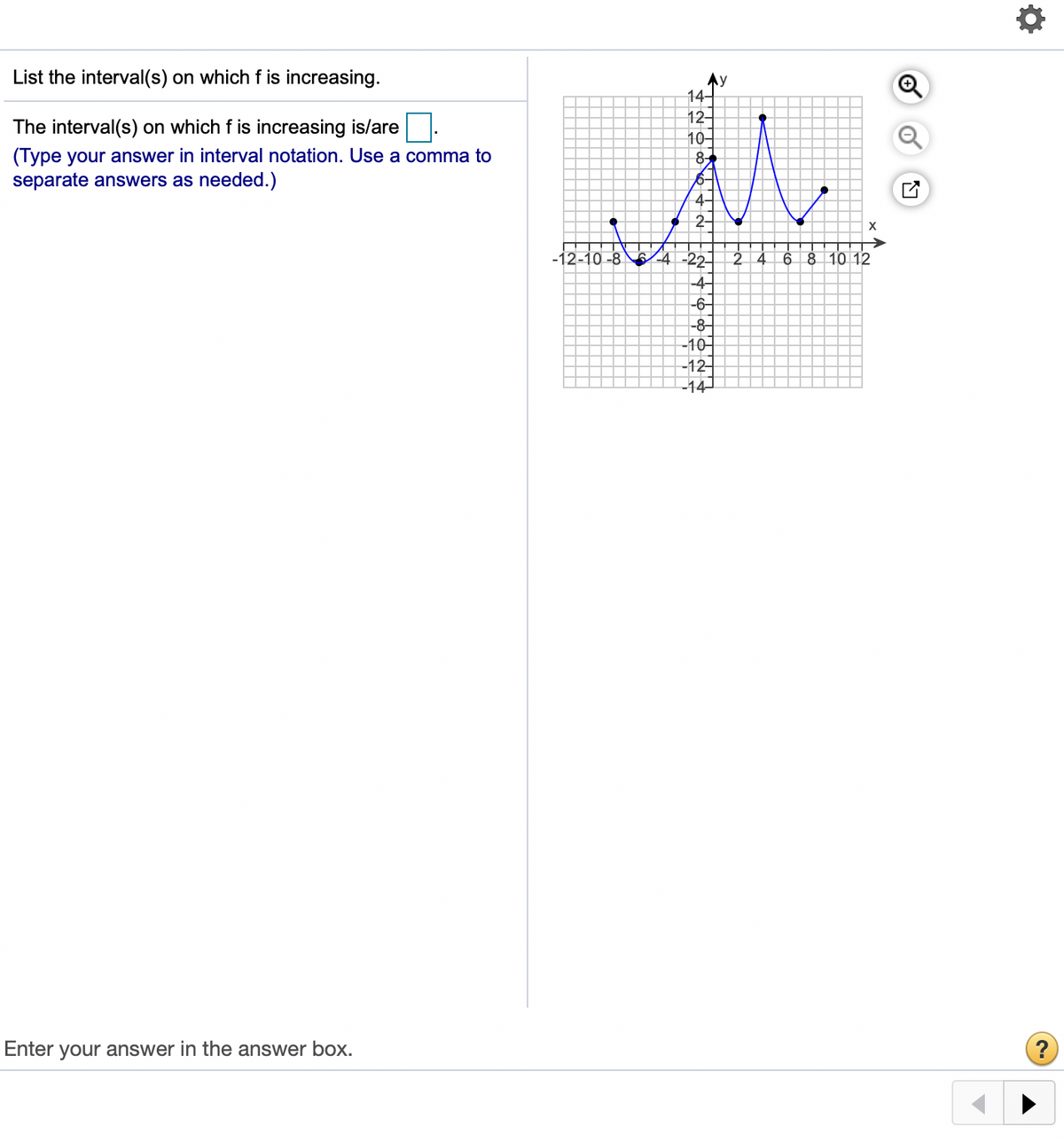 List the interval(s) on which f is increasing.
Ay
14-
12-
The interval(s) on which f is increasing is/are
10-
(Type your answer in interval notation. Use a comma to
separate answers as needed.)
6-
4-
2-
4 -22 2 4
-4-
-6-
-12-10 -8
6 8 10 12
-8-
-10-
-12
-14
Enter your answer in the answer box.
?
+
