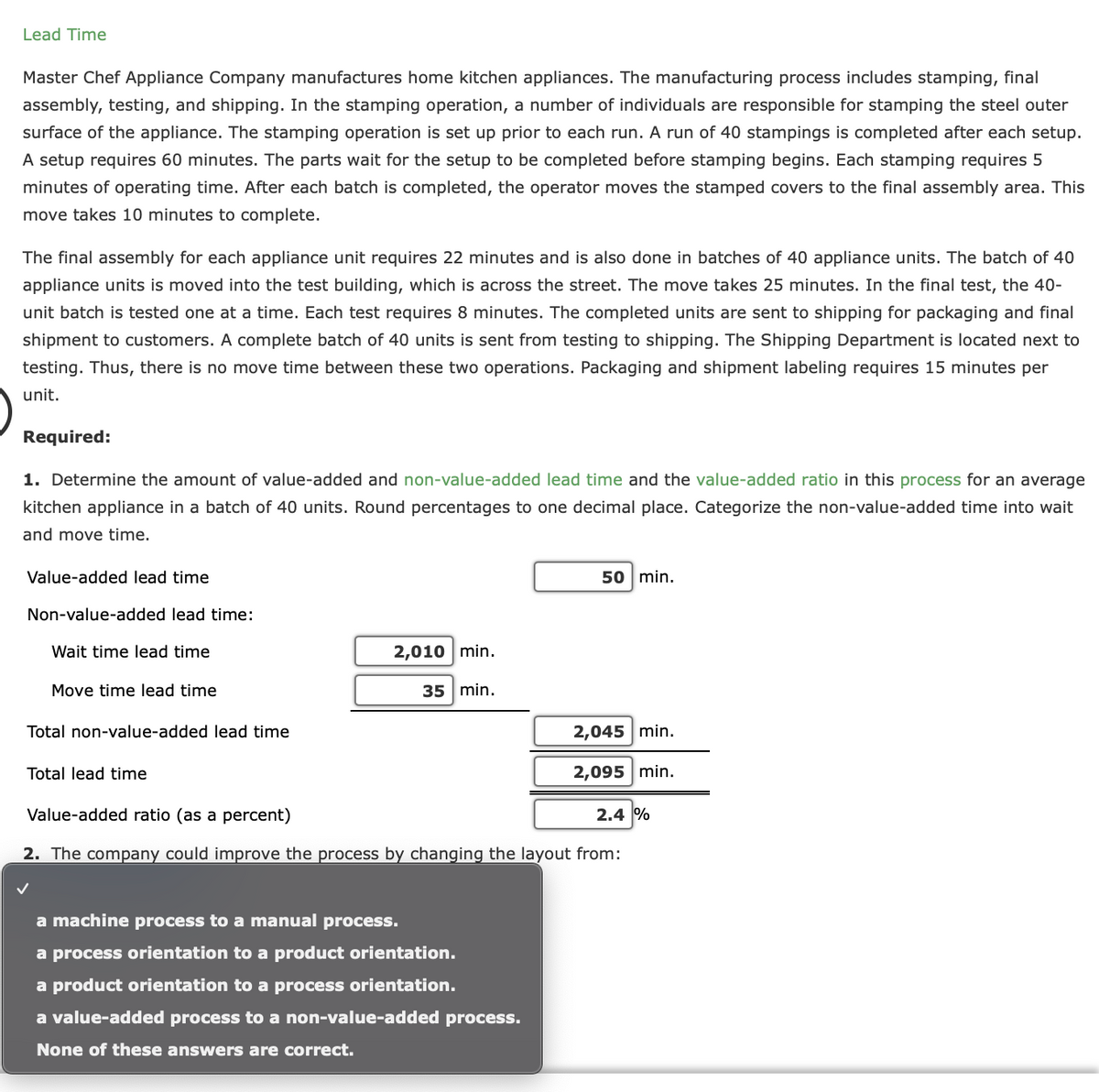 Lead Time
Master Chef Appliance Company manufactures home kitchen appliances. The manufacturing process includes stamping, final
assembly, testing, and shipping. In the stamping operation, a number of individuals are responsible for stamping the steel outer
surface of the appliance. The stamping operation is set up prior to each run. A run of 40 stampings is completed after each setup.
A setup requires 60 minutes. The parts wait for the setup to be completed before stamping begins. Each stamping requires 5
minutes of operating time. After each batch is completed, the operator moves the stamped covers to the final assembly area. This
move takes 10 minutes to complete.
The final assembly for each appliance unit requires 22 minutes and is also done in batches of 40 appliance units. The batch of 40
appliance units is moved into the test building, which is across the street. The move takes 25 minutes. In the final test, the 40-
unit batch is tested one at a time. Each test requires 8 minutes. The completed units are sent to shipping for packaging and final
shipment to customers. A complete batch of 40 units is sent from testing to shipping. The Shipping Department is located next to
testing. Thus, there is no move time between these two operations. Packaging and shipment labeling requires 15 minutes per
unit.
Required:
1. Determine the amount of value-added and non-value-added lead time and the value-added ratio in this process for an average
kitchen appliance in a batch of 40 units. Round percentages to one decimal place. Categorize the non-value-added time into wait
and move time.
Value-added lead time
50 min.
Non-value-added lead time:
Wait time lead time
2,010 min.
Move time lead time
35 min.
Total non-value-added lead time
2,045 min.
Total lead time
2,095 min.
Value-added ratio (as a percent)
2.4 %
2. The company could improve the process by changing the layout from:
a machine process to a manual process.
a process orientation to a product orientation.
a product orientation to a process orientation.
a value-added process to a non-value-added process.
None of these answers are correct.
