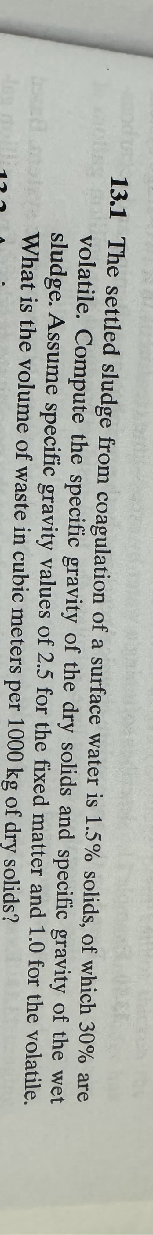 13.1 The settled sludge from coagulation of a surface water is 1.5% solids, of which 30% are
volatile. Compute the specific gravity of the dry solids and specific gravity
for the fixed matter and
sludge. Assume specific gravity values of 2.5
What is the volume of waste in cubic meters per 1000 kg of dry solids?
of the wet
1.0 for the volatile.