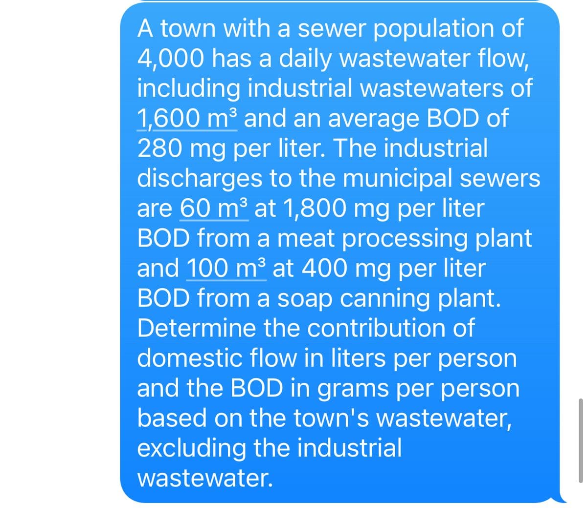 A town with a sewer population of
4,000 has a daily wastewater flow,
including industrial wastewaters of
1,600 m³ and an average BOD of
280 mg per liter. The industrial
discharges to the municipal sewers
are 60 m³ at 1,800 mg per liter
BOD from a meat processing plant
and 100 m³ at 400 mg per liter
BOD from a soap canning plant.
Determine the contribution of
domestic flow in liters per person
and the BOD in grams per person
based on the town's wastewater,
excluding the industrial
wastewater.