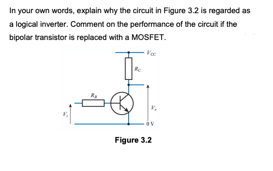 In your own words, explain why the circuit in Figure 3.2 is regarded as
a logical inverter. Comment on the performance of the circuit if the
bipolar transistor is replaced with a MOSFET.
Ra
Rc
Vcc
OV
Figure 3.2