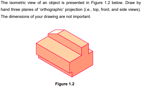 The isometric view of an object is presented in Figure 1.2 below. Draw by
hand three planes of 'orthographic' projection (i.e., top, front, and side views).
The dimensions of your drawing are not important.
Figure 1.2