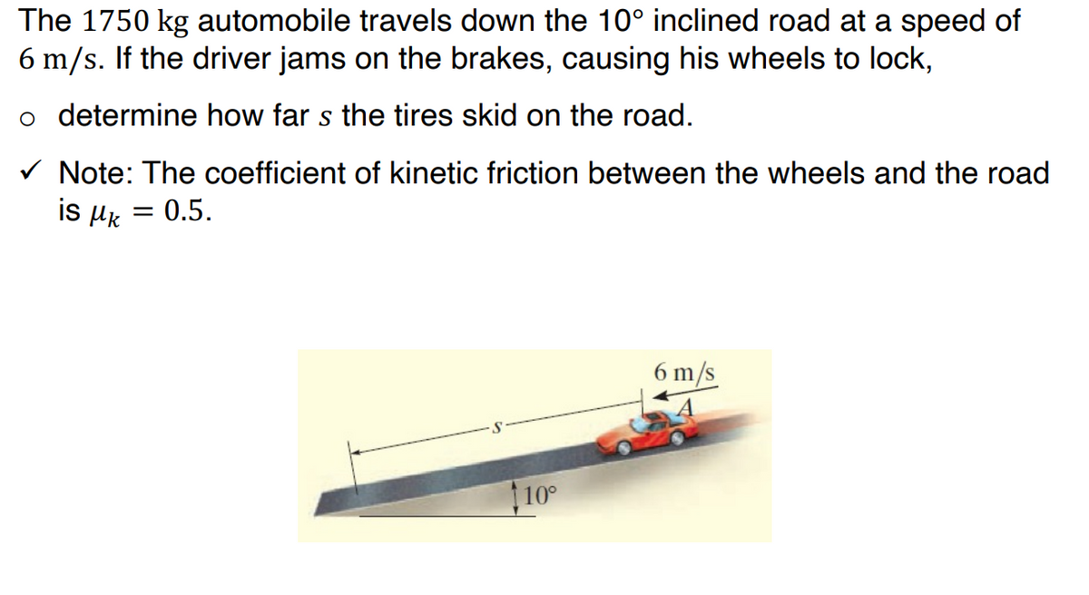 The 1750 kg automobile travels down the 10° inclined road at a speed of
6 m/s. If the driver jams on the brakes, causing his wheels to lock,
o determine how far s the tires skid on the road.
✓ Note: The coefficient of kinetic friction between the wheels and the road
is μ = 0.5.
10°
6 m/s