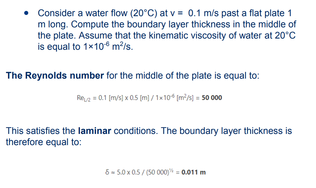 Consider a water flow (20°C) at v = 0.1 m/s past a flat plate 1
m long. Compute the boundary layer thickness in the middle of
the plate. Assume that the kinematic viscosity of water at 20°C
is equal to 1x10-6 m²/s.
The Reynolds number for the middle of the plate is equal to:
ReL/2 = 0.1 [m/s] x 0.5 [m] / 1x10-6 [m²/s] = 50 000
This satisfies the laminar conditions. The boundary layer thickness is
therefore equal to:
8≈ 5.0 x 0.5 / (50 000)¹/2 = 0.011 m