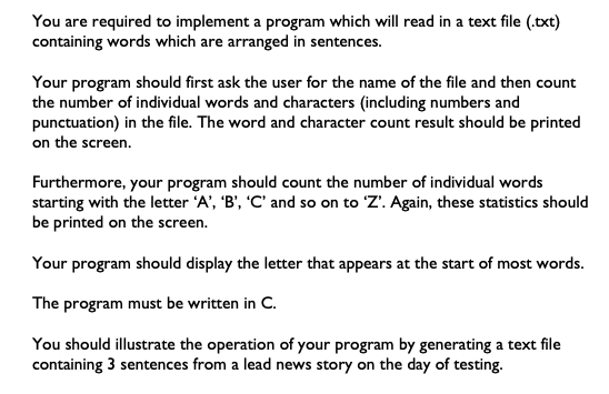 You are required to implement a program which will read in a text file (.txt)
containing words which are arranged in sentences.
Your program should first ask the user for the name of the file and then count
the number of individual words and characters (including numbers and
punctuation) in the file. The word and character count result should be printed
on the screen.
Furthermore, your program should count the number of individual words
starting with the letter 'A', 'B', 'C' and so on to 'Z'. Again, these statistics should
be printed on the screen.
Your program should display the letter that appears at the start of most words.
The program must be written in C.
You should illustrate the operation of your program by generating a text file
containing 3 sentences from a lead news story on the day of testing.