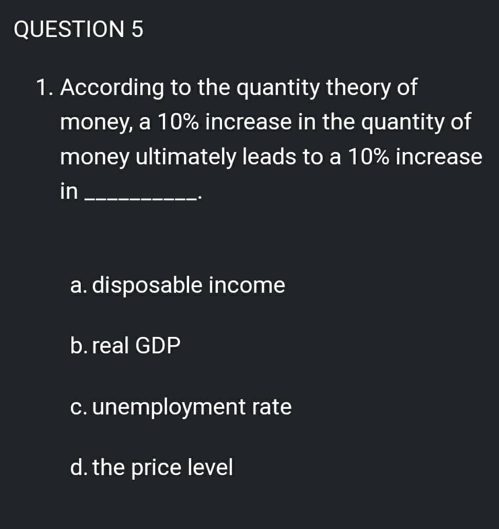 QUESTION 5
1. According to the quantity theory of
money, a 10% increase in the quantity of
money ultimately leads to a 10% increase
in
a. disposable income
b. real GDP
c. unemployment rate
d. the price level