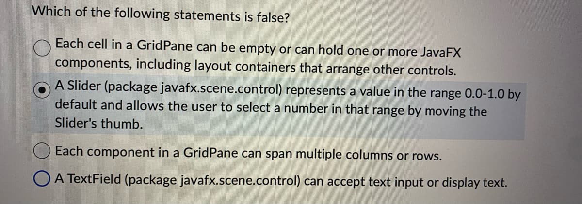 Which of the following statements is false?
Each cell in a Grid Pane can be empty or can hold one or more JavaFX
components, including layout containers that arrange other controls.
A Slider (package javafx.scene.control) represents a value in the range 0.0-1.0 by
default and allows the user to select a number in that range by moving the
Slider's thumb.
Each component in a GridPane can span multiple columns or rows.
A TextField (package javafx.scene.control) can accept text input or display text.
