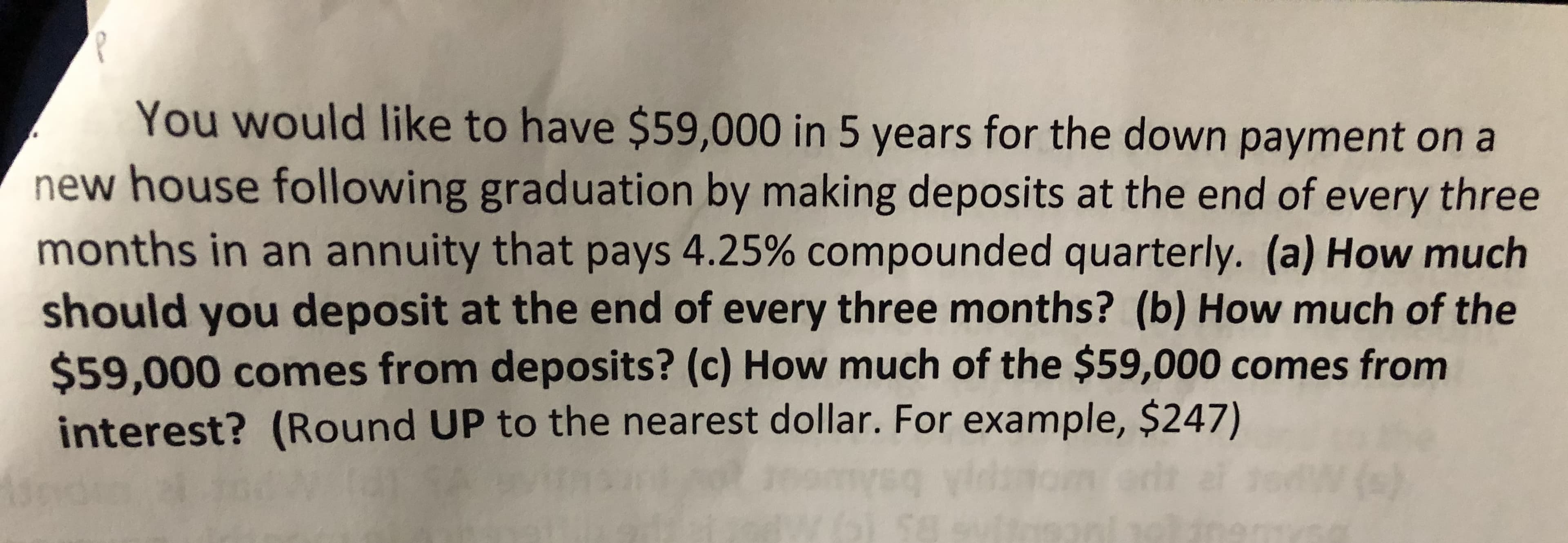 You would like to have $59,000 in 5 years for the down payment on a
new house following graduation by making deposits at the end of every three
months in an annuity that pays 4.25% compounded quarterly. (a) How much
should you deposit at the end of every three months? (b) How much of the
$59,000 comes from deposits? (c) How much of the $59,000 comes from
interest? (Round UP to the nearest dollar. For example, $247)
()
af
