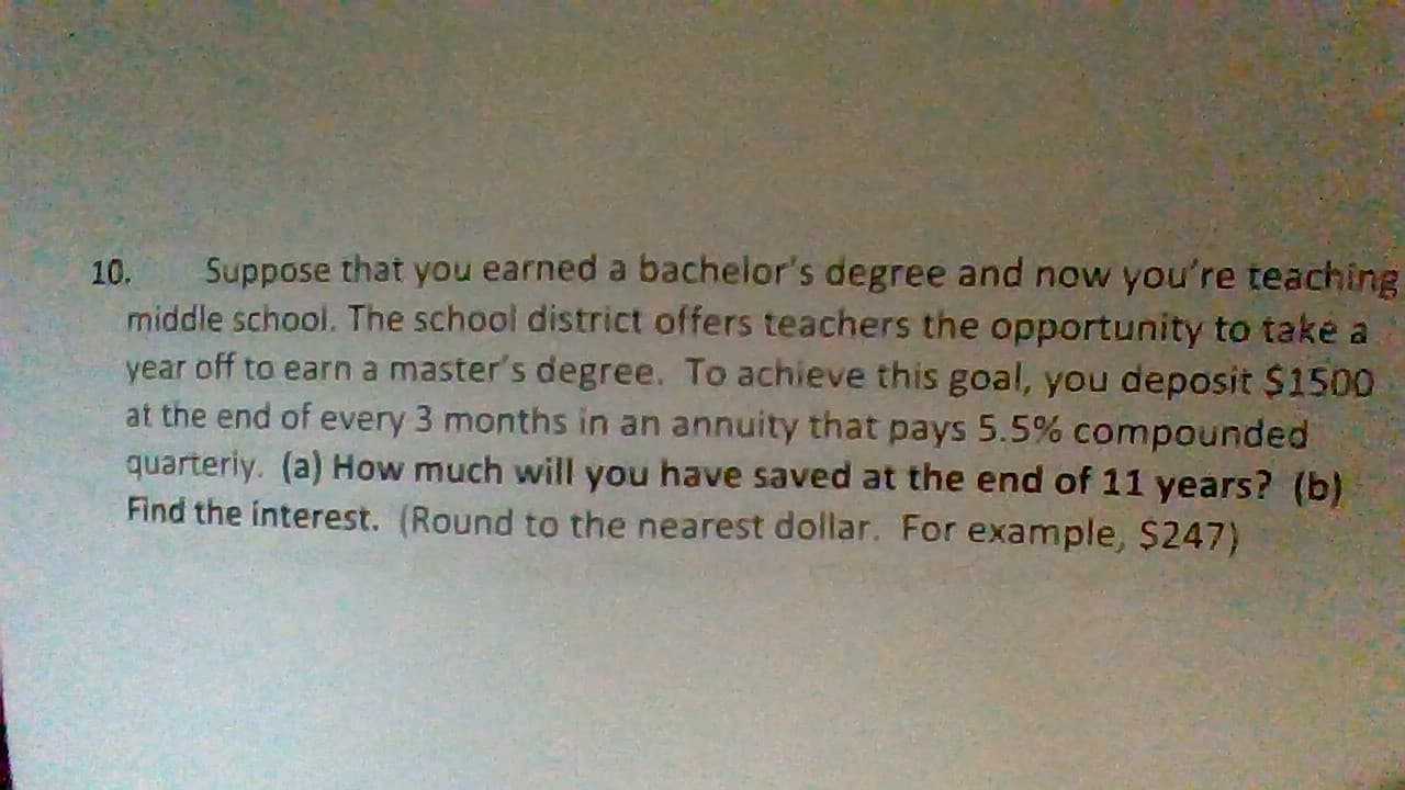 Suppose that you earned a bachelor's degree and now you're teaching
middle school. The school district offers teachers the opportunity to take a
year off to earn a master's degree. To achieve this goal, you deposit $1500
at the end of every 3 months in an annuity that pays 5.5 % compounded
quarteriy. (a) How much will you have saved at the end of 11 years? (b)
Find the interest. (Round to the nearest dollar. For example, $247)
10.
