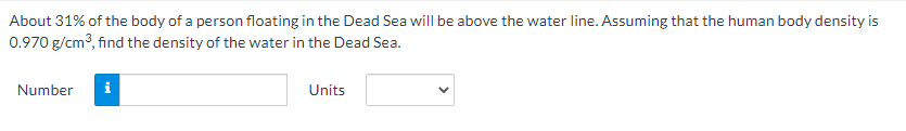 About 31% of the body of a person floating in the Dead Sea will be above the water line. Assuming that the human body density is
0.970 g/cm?, find the density of the water in the Dead Sea.
Number
i
Units
