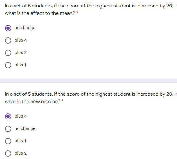 In a set of 5 students, if the score of the highest student is increased by 20,
what is the effect to the mean? *
no change
plus 4
O plus 2
O plus 1
In a set of 5 students, if the score of the highest student is increased by 20,
what is the new median? *
plus 4
no change
plus 1
O plus 2
