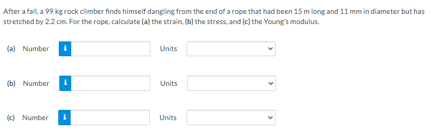 After a fall, a 99 kg rock climber finds himself dangling from the end of a rope that had been 15 m long and 11 mm in diameter but has
stretched by 2.2 cm. For the rope, calculate (a) the strain, (b) the stress, and (c) the Young's modulus.
(a) Number
i
Units
(b) Number
i
Units
(c) Number
i
Units

