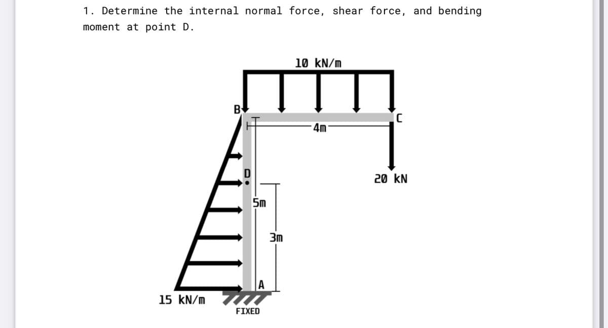 1. Determine the internal normal force, shear force, and bending
moment at point D.
10 kN/m
By
4m
20 kN
5m
3m
15 kN/m
FIXED
