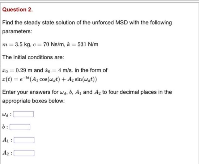 Question 2.
Find the steady state solution of the unforced MSD with the following
parameters:
m = 3.5 kg, c = 70 Ns/m, k = 531 N/m
The initial conditions are:
xo = 0.29 m and to = 4 m/s. in the form of
a(t) = e-bt (A1 cos (wat) + A2 sin(wat))
%3D
Enter your answers for wa, b, A1 and A2 to four decimal places in the
appropriate boxes below:
wd :
b:
A1 :(
A2 :
