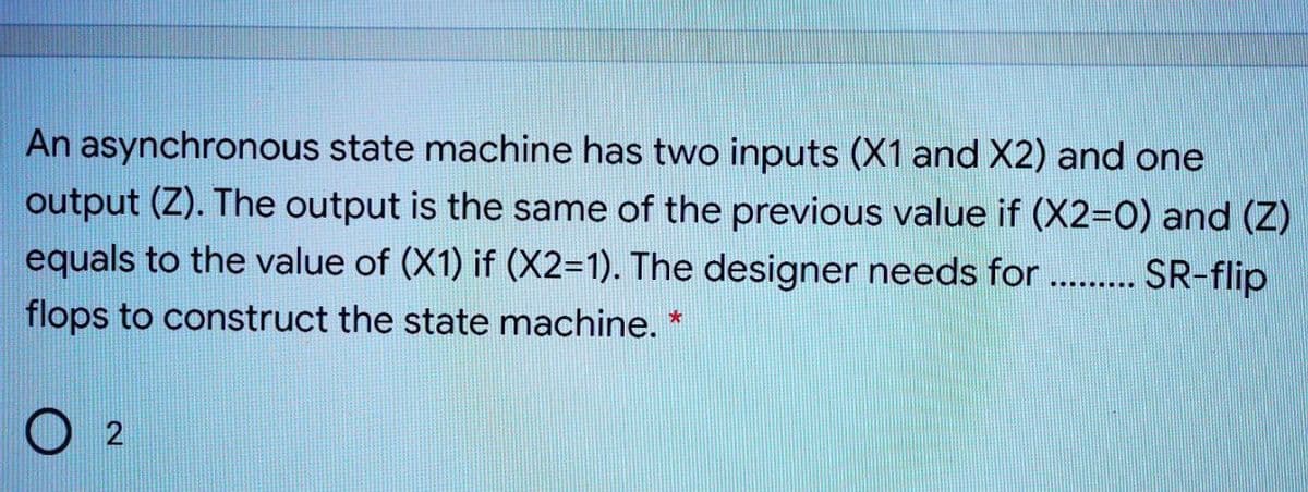 An asynchronous state machine has two inputs (X1 and X2) and one
output (Z). The output is the same of the previous value if (X2=0) and (Z)
equals to the value of (X1) if (X2=1). The designer needs for . . SR-flip
..... ....
flops to construct the state machine. *
O 2
