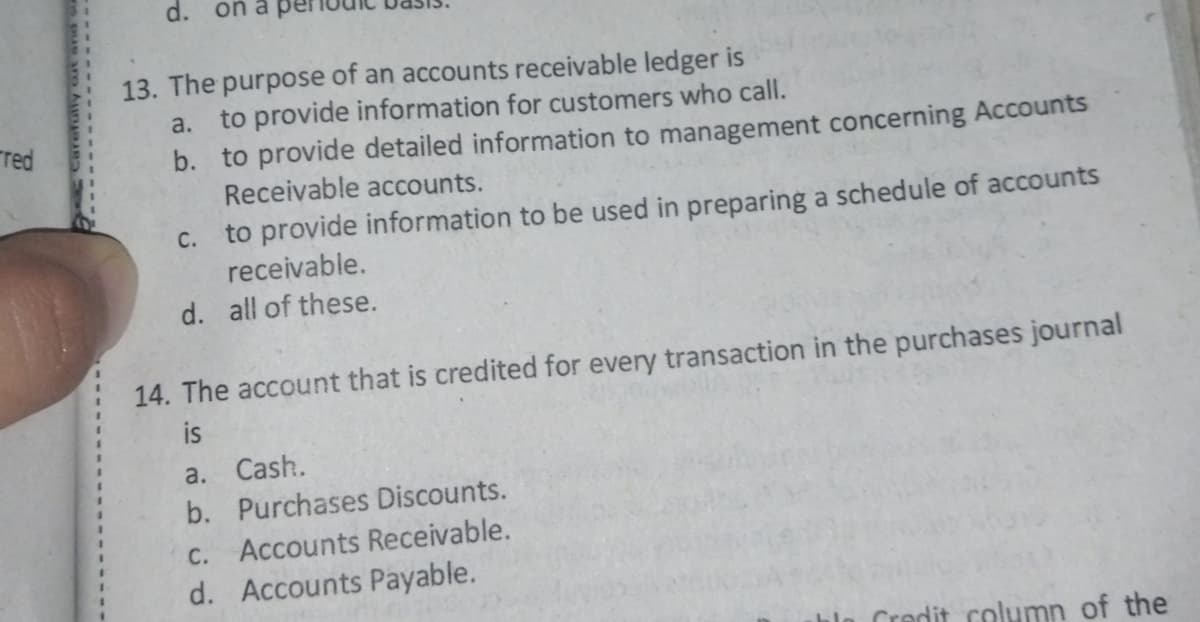 d.
on a per
13. The purpose of an accounts receivable ledger is
to provide information for customers who call.
b. to provide detailed information to management concerning Accounts
Receivable accounts.
a.
red
to provide information to be used in preparing a schedule of accounts
receivable.
C.
d. all of these.
14. The account that is credited for every transaction in the purchases journal
а. Cash.
b. Purchases Discounts.
C. Accounts Receivable.
d. Accounts Payable.
Credit column of the
