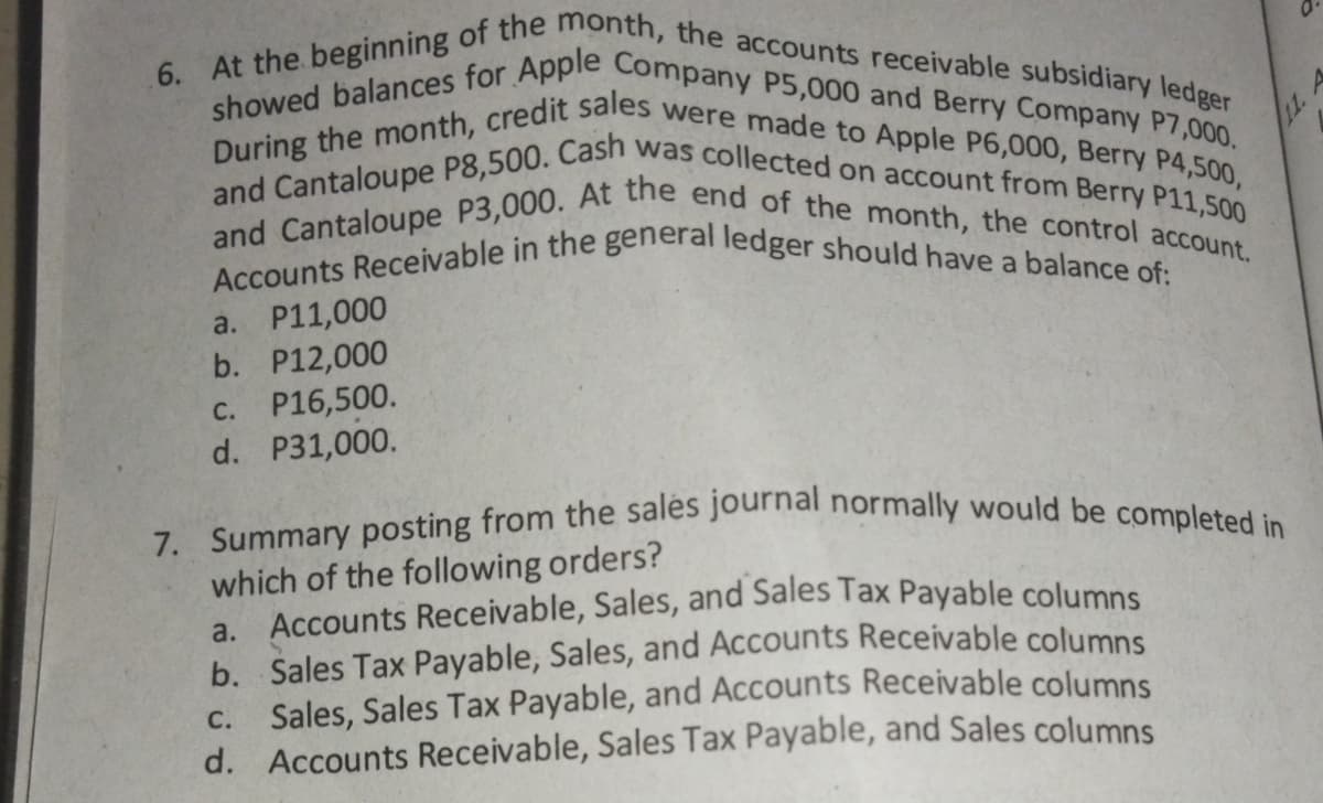 7. Summary posting from the sales journal normally would be completed in
Accounts Receivable in the general ledger should have a balance of:
During the month, credit sales were made to Apple P6,000, Berry P4,500,
6. At the beginning of the month, the accounts receivable subsidiary ledger
showed balances for Apple Company P5,000 and Berry Company P7,000.
and Cantaloupe P3,000. At the end of the month, the control account.
and Cantaloupe P8,500. Cash was collected on account from Berry P11,500
11. A
a. P11,000
b. P12,000
P16,500.
d. P31,000.
C.
which of the following orders?
a. Accounts Receivable, Sales, and Sales Tax Payable columns
b. Sales Tax Payable, Sales, and Accounts Receivable columns
C. Sales, Sales Tax Payable, and Accounts Receivable columns
d. Accounts Receivable, Sales Tax Payable, and Sales columns
