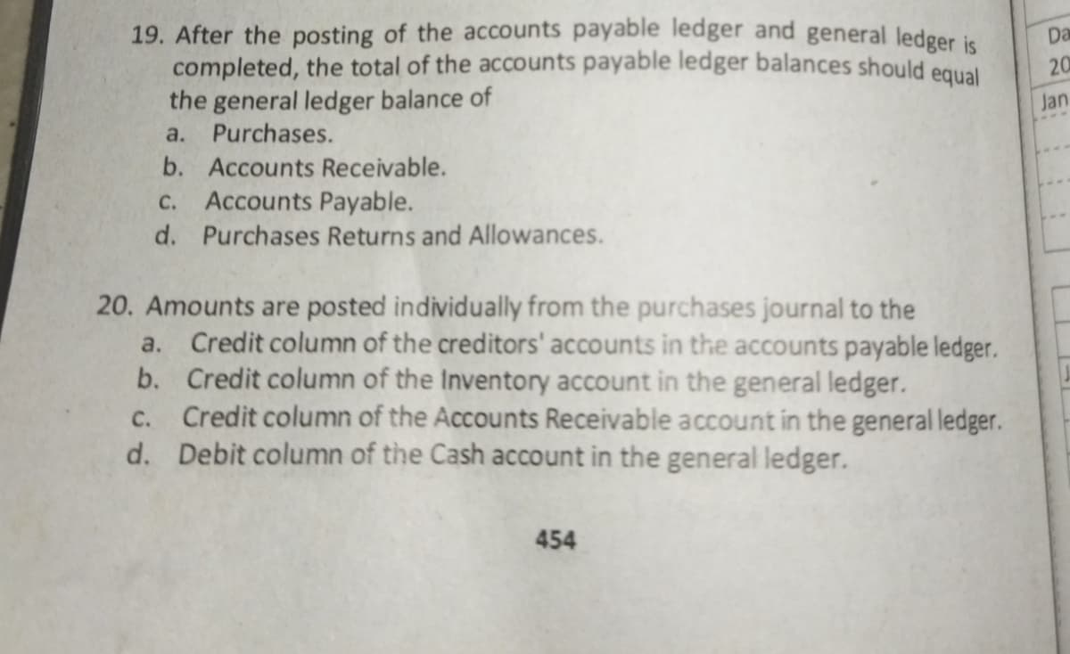 19. After the posting of the accounts payable ledger and general ledeer is
completed, the total of the accounts payable ledger balances should equal
the general ledger balance of
a. Purchases.
Da
20
Jan
b. Accounts Receivable.
С.
Accounts Payable.
d. Purchases Returns and Allowances.
20. Amounts are posted individually from the purchases journal to the
Credit column of the creditors' accounts in the accounts payable ledger.
b. Credit column of the Inventory account in the general ledger.
c. Credit column of the Accounts Receivable account in the general ledger.
d. Debit column of the Cash account in the general ledger.
a.
454
