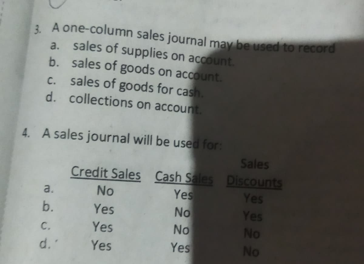 3 A one-column sales journal may be used to record
a. sales of supplies on account.
b. sales of goods on account.
sales of goods for cash.
d. collections on account.
С.
4. A sales journal will be used for:
Sales
Credit Sales Cash Sales Discounts
Yes
No
a.
No
Yes
b.
Yes
Yes
с.
Yes
No
No
d.'
Yes
Yes
No
