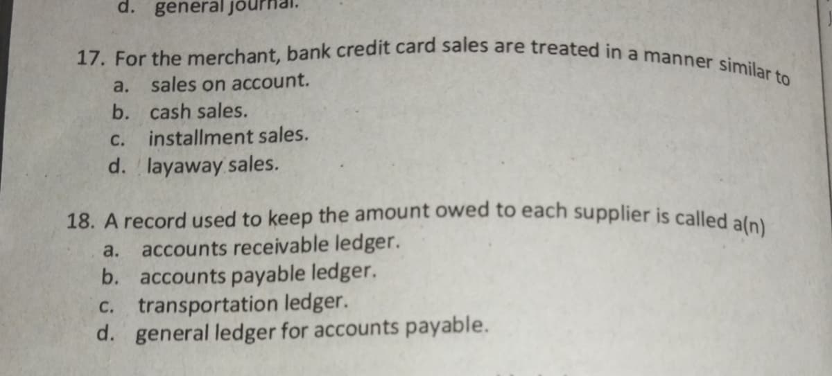18. A record used to keep the amount owed to each supplier is called a(n)
17. For the merchant, bank credit card sales are treated in a manner similar to
d. general jo
a.
sales on account.
b. cash sales.
с.
installment sales.
d. layaway sales.
accounts receivable ledger.
b. accounts payable ledger.
transportation ledger.
d. general ledger for accounts payable.
a.
С.
