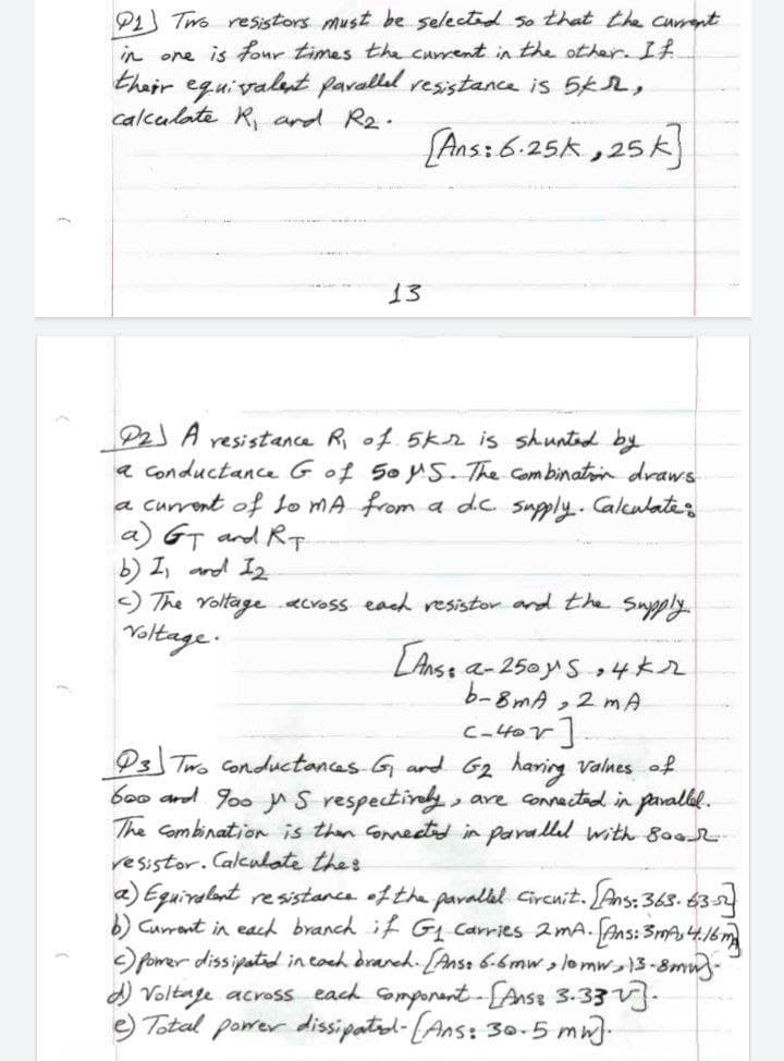 P1 Two resistors must be selected so that the curnt
in one is four times the current in the other. IA.
thair equivalut pavallel resistanca is 5k2,
calculate R, and R2.
Ans:6.25k
,25k]
13
P2 A resistance R of 5kr is shunted by
a Conductance Gof 5o yS. The Combinatoin draws
a current of Lo MA from a dc supply.. Calculates
a) GT and Rp.
b) I, and I2
) The Yoltage acvoss each resistor and the Snpply
Yoltage.
LAnse a- 250yS4k2
b-8mA
,2 mA
C-4
Ps Two Conductances G ard G2 haring valnes of
boo and goo n S respectinly
The Combination is then Gmedtd in parallul with 8o02
, are connectad in pavallel.
resistor. Calcnlate thes
a) Equiralant resistance ofthe paralel Gircnit. Ans: 365. 63
) Currant in each branch if GL Carries mA.Ans: 3mA,4.1
pomer dissipatid in cach draneh. [Anse 6-6mw,lom13-8mm-
) Voltage across each omponant-LAnss 3.33.
e) Total porer dissipated-(Ans: 30.5 mn)-
